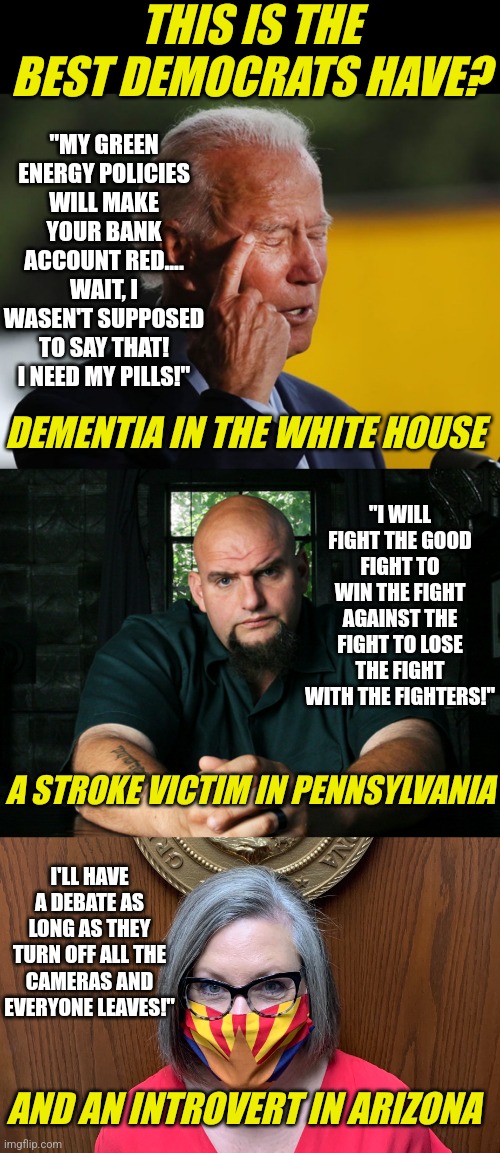Are democrats even trying? | THIS IS THE BEST DEMOCRATS HAVE? "MY GREEN ENERGY POLICIES WILL MAKE YOUR BANK ACCOUNT RED.... WAIT, I WASEN'T SUPPOSED TO SAY THAT! I NEED MY PILLS!"; DEMENTIA IN THE WHITE HOUSE; "I WILL FIGHT THE GOOD FIGHT TO WIN THE FIGHT AGAINST THE FIGHT TO LOSE THE FIGHT WITH THE FIGHTERS!"; A STROKE VICTIM IN PENNSYLVANIA; I'LL HAVE A DEBATE AS LONG AS THEY TURN OFF ALL THE CAMERAS AND EVERYONE LEAVES!"; AND AN INTROVERT IN ARIZONA | image tagged in biden confused,fetterman,hobbs,democrats,midterms,task failed successfully | made w/ Imgflip meme maker
