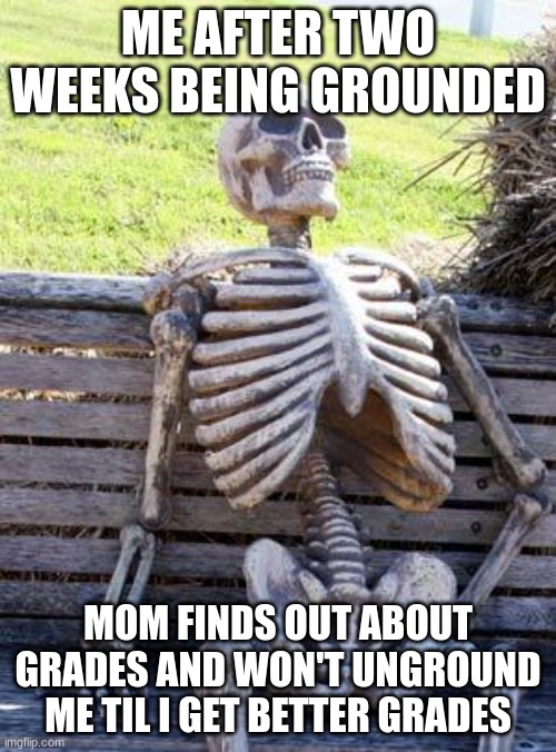 Waiting Skeleton Meme | ME AFTER TWO WEEKS BEING GROUNDED; MOM FINDS OUT ABOUT GRADES AND WON'T UNGROUND ME TIL I GET BETTER GRADES | image tagged in memes,waiting skeleton | made w/ Imgflip meme maker