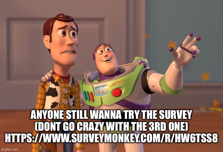 DONT SAY IT | ANYONE STILL WANNA TRY THE SURVEY
(DONT GO CRAZY WITH THE 3RD ONE)
HTTPS://WWW.SURVEYMONKEY.COM/R/HW6TSS8 | image tagged in memes,x x everywhere | made w/ Imgflip meme maker