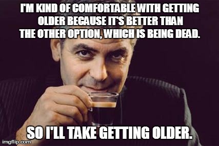 George Clooney what else | I'M KIND OF COMFORTABLE WITH GETTING OLDER BECAUSE IT'S BETTER THAN THE OTHER OPTION, WHICH IS BEING DEAD.  SO I'LL TAKE GETTING OLDER. | image tagged in george clooney | made w/ Imgflip meme maker