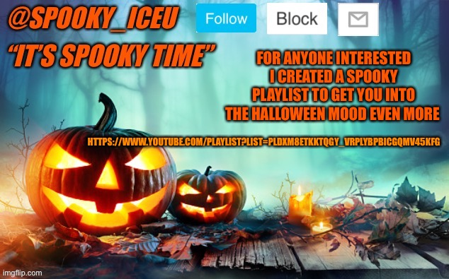 https://www.youtube.com/playlist?list=PLDxm8etKkTqgy_vRPlybPbiCGqMV45kFg | FOR ANYONE INTERESTED I CREATED A SPOOKY PLAYLIST TO GET YOU INTO THE HALLOWEEN MOOD EVEN MORE; HTTPS://WWW.YOUTUBE.COM/PLAYLIST?LIST=PLDXM8ETKKTQGY_VRPLYBPBICGQMV45KFG | image tagged in iceu spooky template 1 | made w/ Imgflip meme maker
