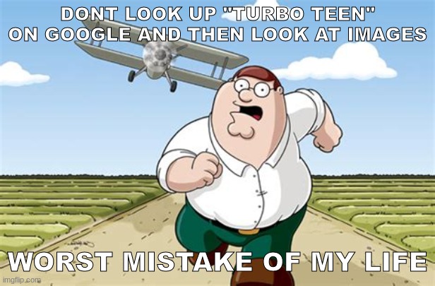 dont do it | DONT LOOK UP "TURBO TEEN" ON GOOGLE AND THEN LOOK AT IMAGES; WORST MISTAKE OF MY LIFE | image tagged in worst mistake of my life,turbo,teen,cursed image | made w/ Imgflip meme maker