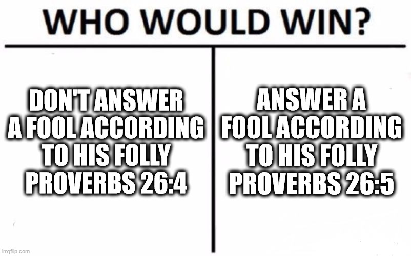 Who Would Win? Meme | DON'T ANSWER A FOOL ACCORDING TO HIS FOLLY
PROVERBS 26:4; ANSWER A FOOL ACCORDING TO HIS FOLLY
PROVERBS 26:5 | image tagged in memes,who would win | made w/ Imgflip meme maker