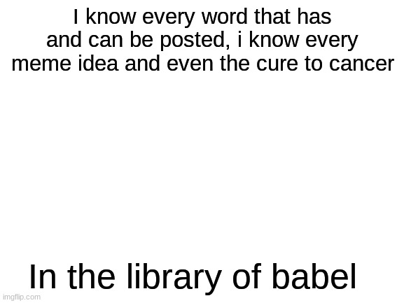 Blank White Template | I know every word that has and can be posted, i know every meme idea and even the cure to cancer; In the library of babel | image tagged in blank white template | made w/ Imgflip meme maker
