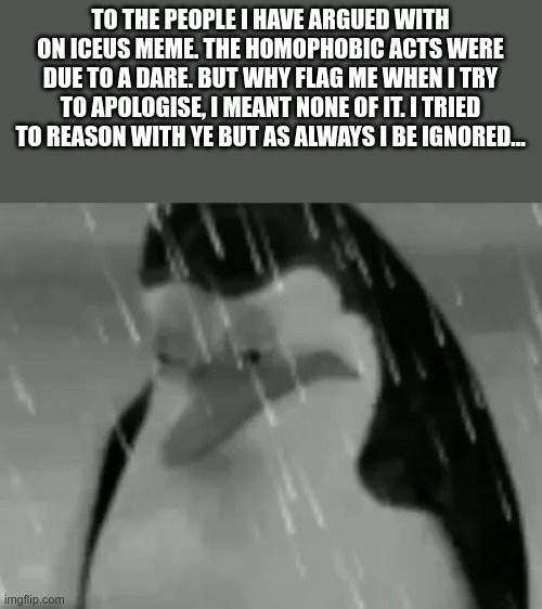 Apologies..... - My final words | TO THE PEOPLE I HAVE ARGUED WITH ON ICEUS MEME. THE HOMOPHOBIC ACTS WERE DUE TO A DARE. BUT WHY FLAG ME WHEN I TRY TO APOLOGISE, I MEANT NONE OF IT. I TRIED TO REASON WITH YE BUT AS ALWAYS I BE IGNORED... | image tagged in sadge,apology | made w/ Imgflip meme maker