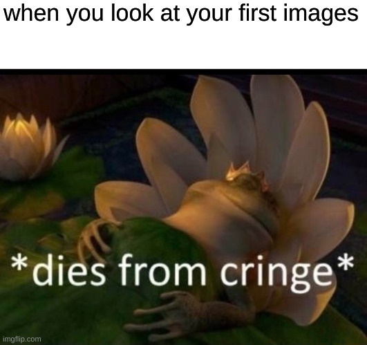 cringe | when you look at your first images | image tagged in dies of cringe | made w/ Imgflip meme maker