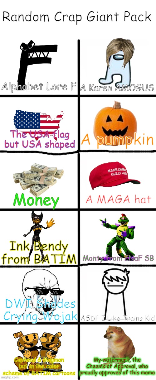 *Cheems Approved* Random Crap Giant Pack | Random Crap Giant Pack; A Karen AMOGUS; Alphabet Lore F; The USA flag but USA shaped; A pumpkin; Money; A MAGA hat; Ink Bendy from BATIM; Monty from FNaF SB; DWI Shades Crying Wojak; ASDF I Like Trains Kid; Cuphead & Mugman but in the color scheme of BATIM cartoons; My watermark, the Cheems of Approval, who proudly approves of this meme | image tagged in blank white template,memes,blank starter pack | made w/ Imgflip meme maker