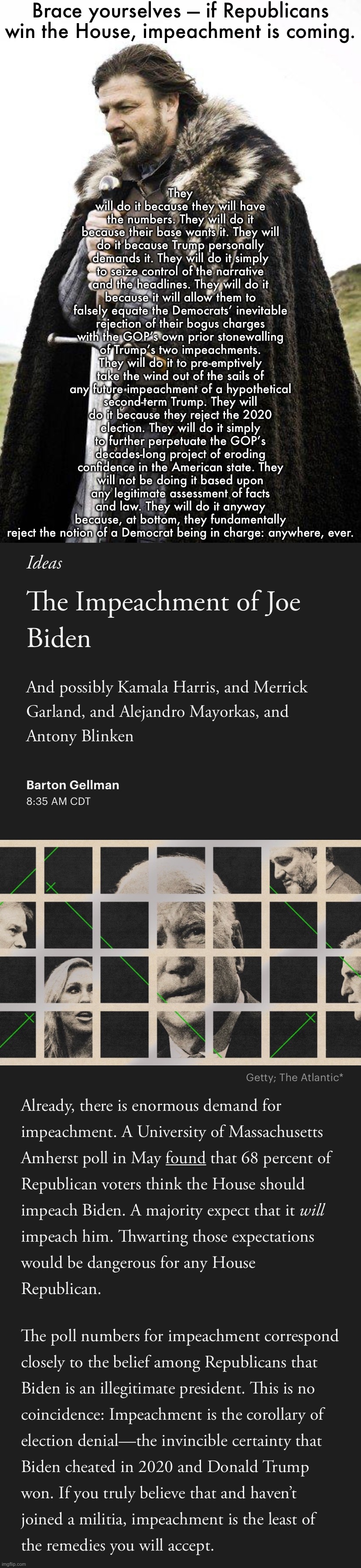 The inevitable impeachment of Biden: “sound and fury, signifying nothing.” | Brace yourselves — if Republicans win the House, impeachment is coming. They will do it because they will have the numbers. They will do it because their base wants it. They will do it because Trump personally demands it. They will do it simply to seize control of the narrative and the headlines. They will do it because it will allow them to falsely equate the Democrats’ inevitable rejection of their bogus charges with the GOP’s own prior stonewalling of Trump’s two impeachments. They will do it to pre-emptively take the wind out of the sails of any future impeachment of a hypothetical second-term Trump. They will do it because they reject the 2020 election. They will do it simply to further perpetuate the GOP’s decades-long project of eroding confidence in the American state. They will not be doing it based upon any legitimate assessment of facts and law. They will do it anyway because, at bottom, they fundamentally reject the notion of a Democrat being in charge: anywhere, ever. | image tagged in brace yourself,the impeachment of joe biden,biden,joe biden,republicans,gop | made w/ Imgflip meme maker