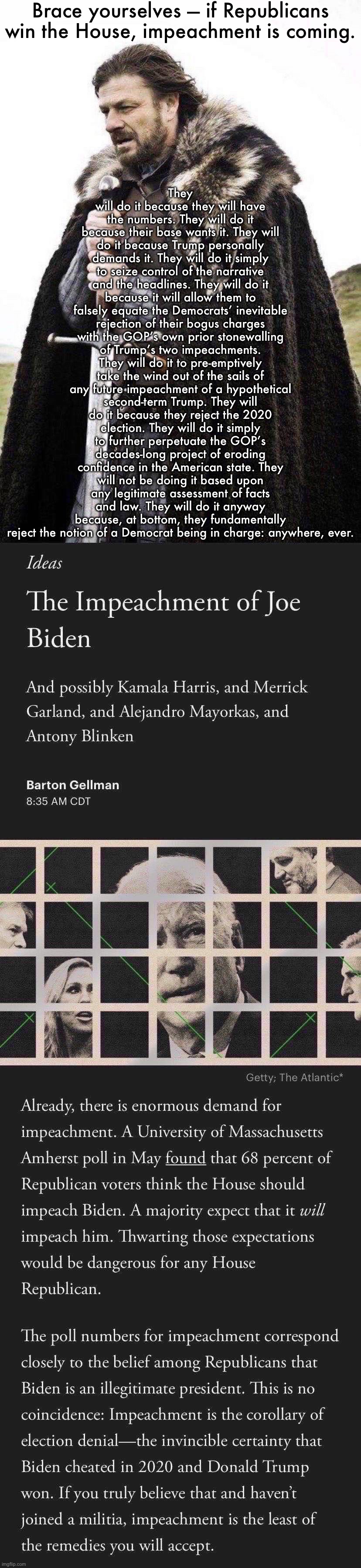 The inevitable impeachment of Biden: “sound and fury, signifying nothing.” | Brace yourselves — if Republicans win the House, impeachment is coming. They will do it because they will have the numbers. They will do it because their base wants it. They will do it because Trump personally demands it. They will do it simply to seize control of the narrative and the headlines. They will do it because it will allow them to falsely equate the Democrats’ inevitable rejection of their bogus charges with the GOP’s own prior stonewalling of Trump’s two impeachments. They will do it to pre-emptively take the wind out of the sails of any future impeachment of a hypothetical second-term Trump. They will do it because they reject the 2020 election. They will do it simply to further perpetuate the GOP’s decades-long project of eroding confidence in the American state. They will not be doing it based upon any legitimate assessment of facts and law. They will do it anyway because, at bottom, they fundamentally reject the notion of a Democrat being in charge: anywhere, ever. | image tagged in brace yourself,the impeachment of joe biden | made w/ Imgflip meme maker
