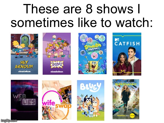 I would put Cheaters in there but that would make 9. Yes, I sometimes watch Supernanny. | These are 8 shows I sometimes like to watch: | image tagged in blank white template | made w/ Imgflip meme maker