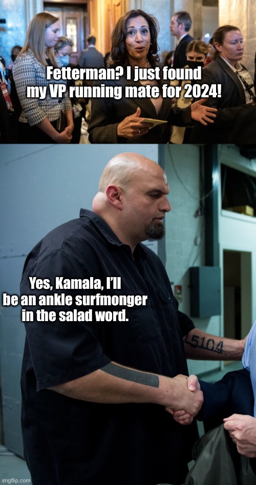 November 9 - Kamala cackles her way into 2024 Presidential race | Fetterman? I just found my VP running mate for 2024! Yes, Kamala, I’ll be an ankle surfmonger in the salad word. | image tagged in john fetterman,kamala harris,2024 presidential race,word salad masters | made w/ Imgflip meme maker