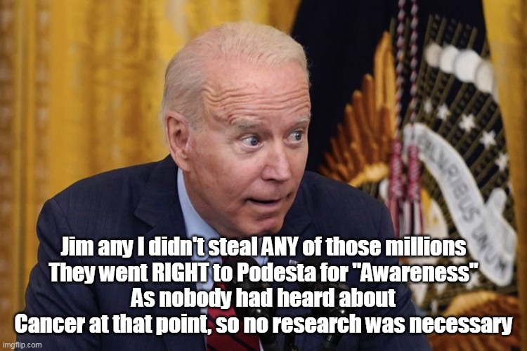 Jim any I didn't steal ANY of those millions
They went RIGHT to Podesta for "Awareness"
As nobody had heard about Cancer at that point, so no research was necessary | made w/ Imgflip meme maker