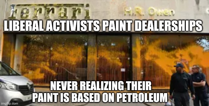 Whoops, those Liberals | LIBERAL ACTIVISTS PAINT DEALERSHIPS; NEVER REALIZING THEIR PAINT IS BASED ON PETROLEUM | image tagged in paint,leftists,liberals,environment,communism,democrats | made w/ Imgflip meme maker