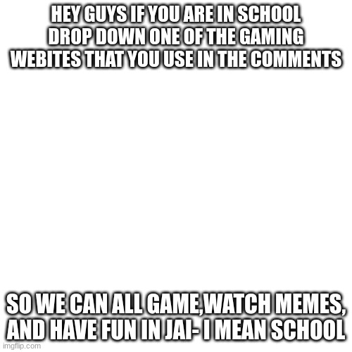 for memes | HEY GUYS IF YOU ARE IN SCHOOL DROP DOWN ONE OF THE GAMING WEBITES THAT YOU USE IN THE COMMENTS; SO WE CAN ALL GAME,WATCH MEMES, AND HAVE FUN IN JAI- I MEAN SCHOOL | image tagged in memes,blank transparent square | made w/ Imgflip meme maker