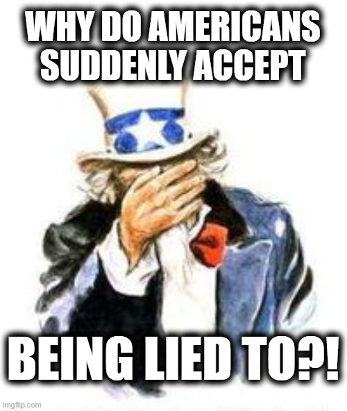 Uncle sam facepalm | WHY DO AMERICANS SUDDENLY ACCEPT BEING LIED TO?! | image tagged in uncle sam facepalm | made w/ Imgflip meme maker