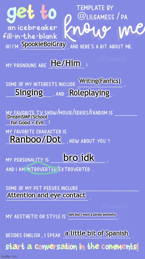 Get to know fill in the blank | SpookieBoiGray; He/Him; Writing(Fanfics); Singing; Roleplaying; DreamSMP/School for Good + Evil; Ranboo/Dot; bro idk; Attention and eye contact; Idrk but I want a pirate aesthetic; a little bit of Spanish | image tagged in get to know fill in the blank | made w/ Imgflip meme maker