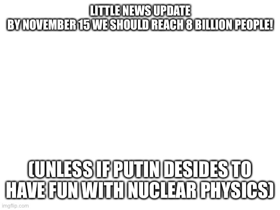 Blank White Template | LITTLE NEWS UPDATE
BY NOVEMBER 15 WE SHOULD REACH 8 BILLION PEOPLE! (UNLESS IF PUTIN DESIDES TO HAVE FUN WITH NUCLEAR PHYSICS) | image tagged in blank white template | made w/ Imgflip meme maker