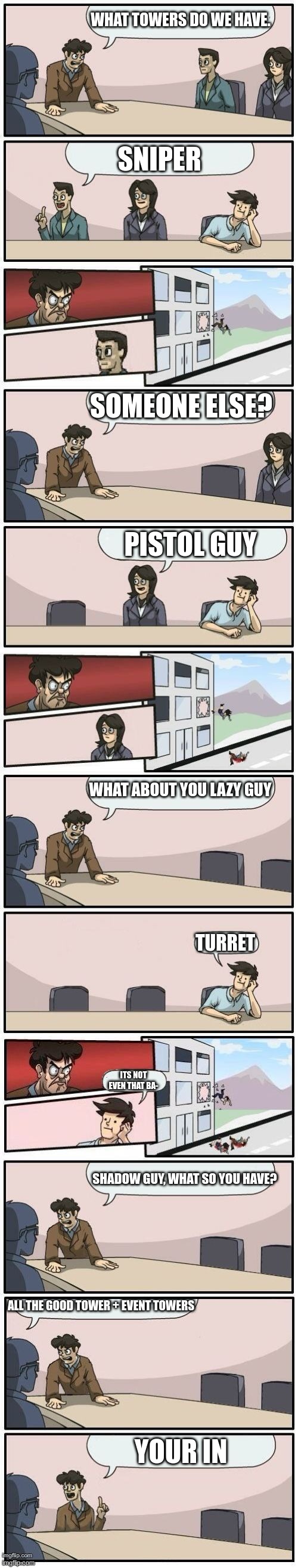 Boardroom Meeting Suggestions Extended | WHAT TOWERS DO WE HAVE. SNIPER; SOMEONE ELSE? PISTOL GUY; WHAT ABOUT YOU LAZY GUY; TURRET; ITS NOT EVEN THAT BA-; SHADOW GUY, WHAT SO YOU HAVE? ALL THE GOOD TOWER + EVENT TOWERS; YOUR IN | image tagged in boardroom meeting suggestions extended | made w/ Imgflip meme maker