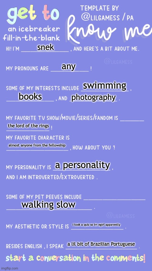 i guess this is a thing now?? | snek; any; swimming; books; photography; the lord of the rings; almost anyone from the fellowship; a personality; walking slow; i took a quiz so im egirl apparently; a lil bit of Brazilian Portuguese | image tagged in get to know fill in the blank | made w/ Imgflip meme maker