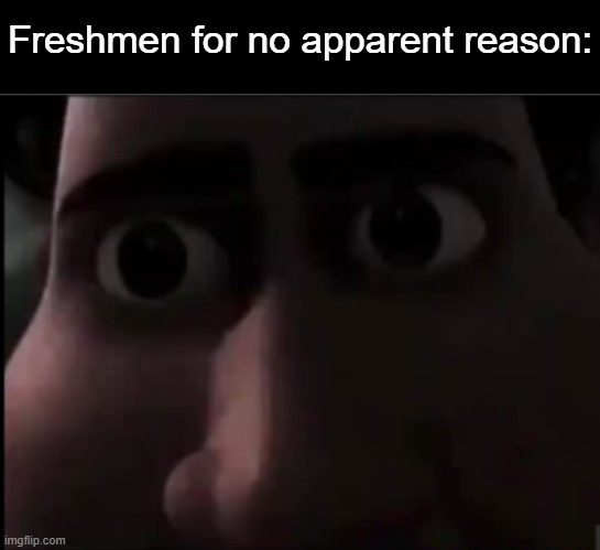 Freshmen for no apparent reason: | image tagged in blank black,tighten stare | made w/ Imgflip meme maker