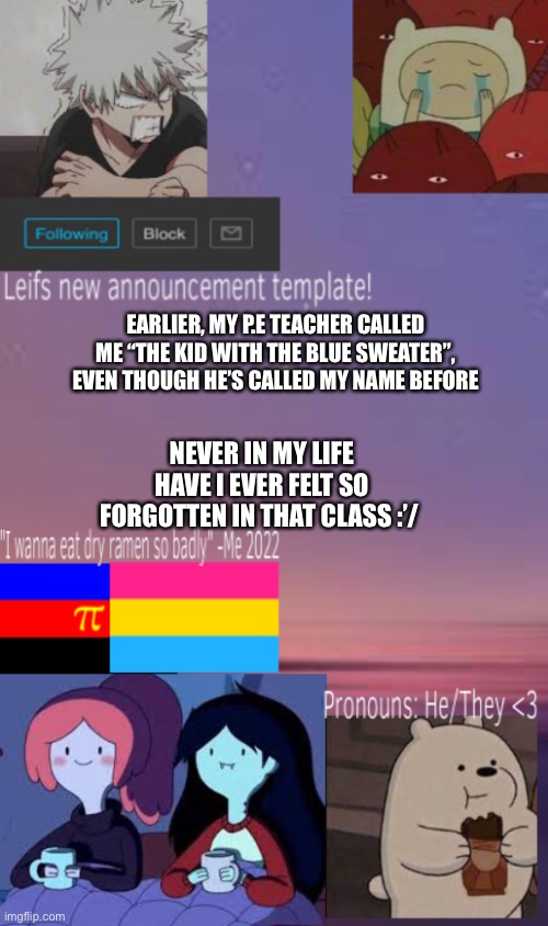 Leif’s (new) announcement template! | EARLIER, MY P.E TEACHER CALLED ME “THE KID WITH THE BLUE SWEATER”, EVEN THOUGH HE’S CALLED MY NAME BEFORE; NEVER IN MY LIFE HAVE I EVER FELT SO FORGOTTEN IN THAT CLASS :’/ | image tagged in leif s new announcement template | made w/ Imgflip meme maker
