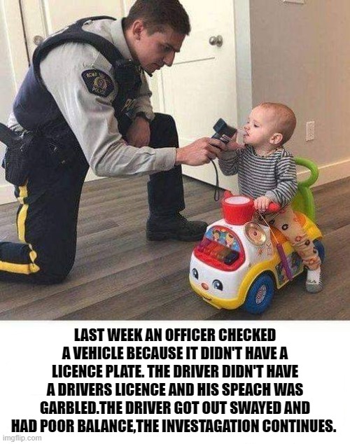 pull er over bub! | LAST WEEK AN OFFICER CHECKED A VEHICLE BECAUSE IT DIDN'T HAVE A LICENCE PLATE. THE DRIVER DIDN'T HAVE A DRIVERS LICENCE AND HIS SPEACH WAS GARBLED.THE DRIVER GOT OUT SWAYED AND HAD POOR BALANCE,THE INVESTAGATION CONTINUES. | image tagged in baby,police,funny,kewlew | made w/ Imgflip meme maker