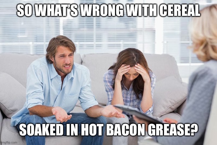 couples therapy | SO WHAT’S WRONG WITH CEREAL SOAKED IN HOT BACON GREASE? | image tagged in couples therapy | made w/ Imgflip meme maker