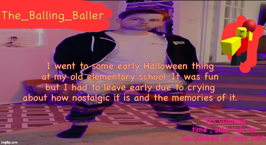 What happened | I went to some early Halloween thing at my old elementary school. It was fun but I had to leave early due to crying about how nostalgic it is and the memories of it. | image tagged in the_balling_baller s announcement template | made w/ Imgflip meme maker