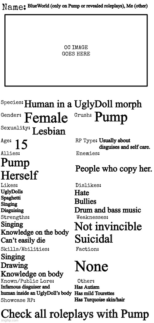 OC image will only be in Pump roleplays | BlueWorld (only on Pump or revealed roleplays), Me (other); Human in a UglyDoll morph; Pump; Female; Lesbian; 15; Usually about disguises and self care. Pump
Herself; People who copy her. UglyDolls
Spaghetti
Singing
Disguising; Hate
Bullies
Drum and bass music; Not invincible
Suicidal; Singing 
Knowledge on the body
Can’t easily die; Singing
Drawing
Knowledge on body; None; Infamous disguiser and human inside an UglyDoll’s body; Has Autism
Has mild Tourettes
Has Turquoise skin/hair; Check all roleplays with Pump | image tagged in new oc showcase for rp stream | made w/ Imgflip meme maker