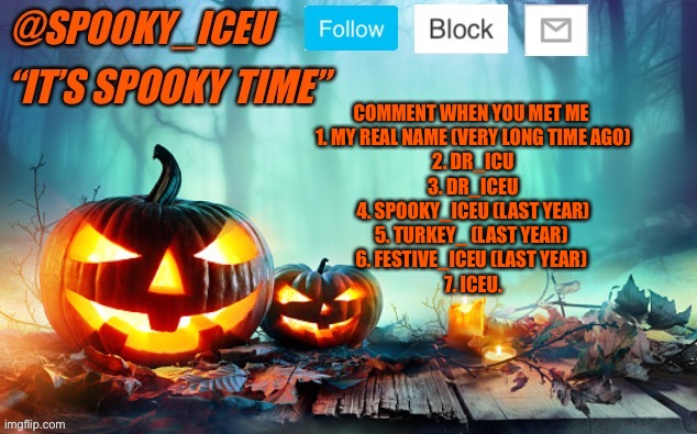 Trend? | COMMENT WHEN YOU MET ME 
1. MY REAL NAME (VERY LONG TIME AGO)
2. DR_ICU
3. DR_ICEU
4. SPOOKY_ICEU (LAST YEAR)
5. TURKEY_ (LAST YEAR) 
6. FESTIVE_ICEU (LAST YEAR) 
7. ICEU. | image tagged in iceu spooky template 1 | made w/ Imgflip meme maker