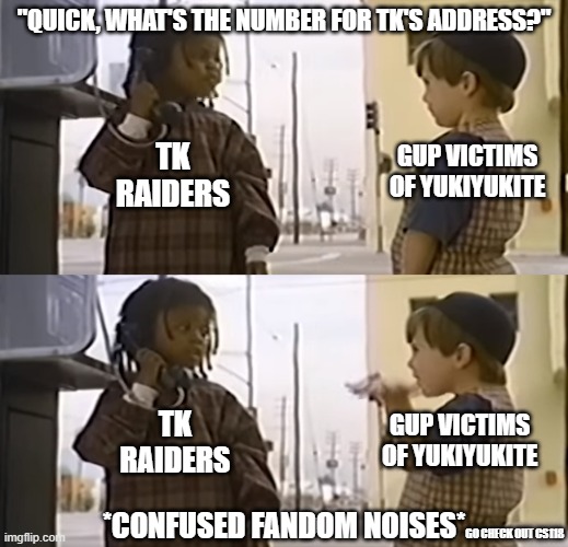 We'll find him soon! | "QUICK, WHAT'S THE NUMBER FOR TK'S ADDRESS?"; TK RAIDERS; GUP VICTIMS OF YUKIYUKITE; TK RAIDERS; GUP VICTIMS OF YUKIYUKITE; *CONFUSED FANDOM NOISES*; GO CHECK OUT CS118 | image tagged in girls und panzer | made w/ Imgflip meme maker