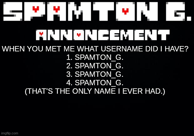 Spamton announcement temp | WHEN YOU MET ME WHAT USERNAME DID I HAVE?
1. SPAMTON_G.
2. SPAMTON_G.
3. SPAMTON_G.
4. SPAMTON_G.
(THAT'S THE ONLY NAME I EVER HAD.) | image tagged in spamton announcement temp | made w/ Imgflip meme maker