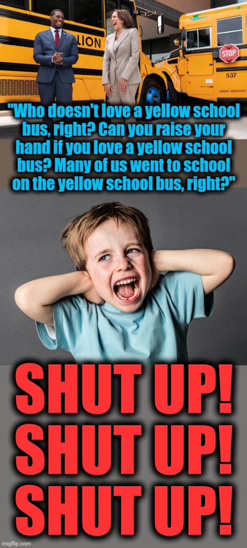 The paint on the bus goes 'round and 'round | "Who doesn't love a yellow school
bus, right? Can you raise your
hand if you love a yellow school
bus? Many of us went to school
on the yellow school bus, right?"; SHUT UP!
SHUT UP!
SHUT UP! | image tagged in memes,kamala harris,yellow school bus,idiot,democrats,joe biden | made w/ Imgflip meme maker