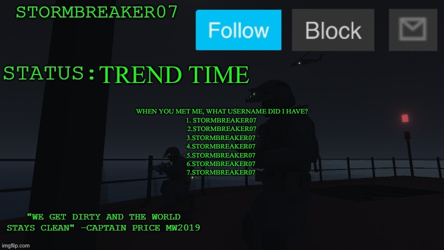:bruh: | TREND TIME; WHEN YOU MET ME, WHAT USERNAME DID I HAVE?
1. STORMBREAKER07 
2.STORMBREAKER07
3.STORMBREAKER07 
4.STORMBREAKER07 
5.STORMBREAKER07 
6.STORMBREAKER07 
7.STORMBREAKER07 | image tagged in stormbreaker07s announcement temp | made w/ Imgflip meme maker