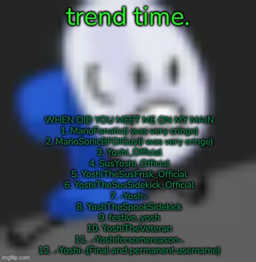 Fanny.... | trend time. WHEN DID YOU MEET ME ON MY MAIN
1. MarioFanatic(i was very cringe)
2. MarioSonicBFDIGuy(i was very cringe)
3. Yoshi_Official
4. SusYoshi_Official
5. YoshiTheSusFrisk_Official
6. YoshiTheSusSidekick_Official
7. -Yosh-.
8. YoshTheSpookSidekick
9. festive_yosh
10. YoshiTheVeteran
11. .-Yoshiforsomereason-.
12. .-Yoshi-.(Final and permanent username) | image tagged in fanny | made w/ Imgflip meme maker