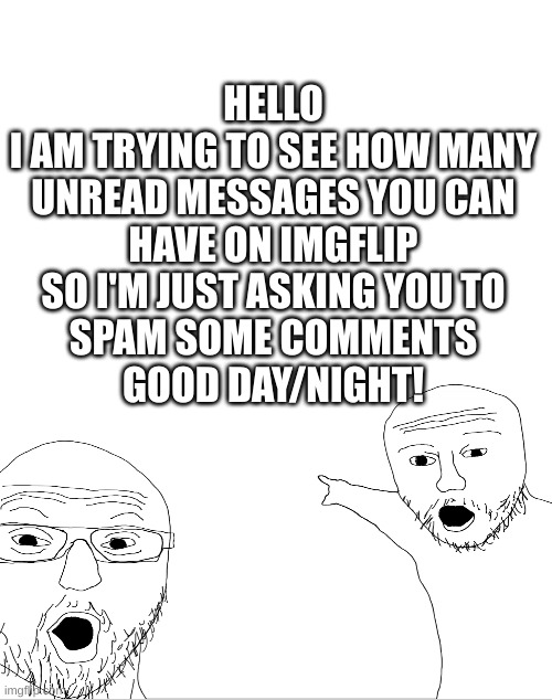 i just wanna know how much | HELLO
I AM TRYING TO SEE HOW MANY
UNREAD MESSAGES YOU CAN
HAVE ON IMGFLIP
SO I'M JUST ASKING YOU TO
SPAM SOME COMMENTS
GOOD DAY/NIGHT! | image tagged in haha tags go brr | made w/ Imgflip meme maker