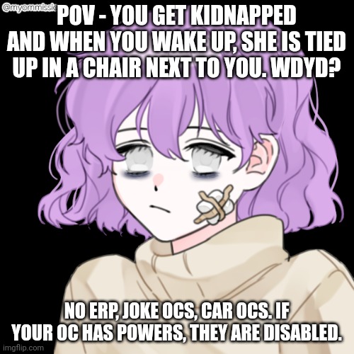 POV - YOU GET KIDNAPPED AND WHEN YOU WAKE UP, SHE IS TIED UP IN A CHAIR NEXT TO YOU. WDYD? NO ERP, JOKE OCS, CAR OCS. IF YOUR OC HAS POWERS, THEY ARE DISABLED. | made w/ Imgflip meme maker