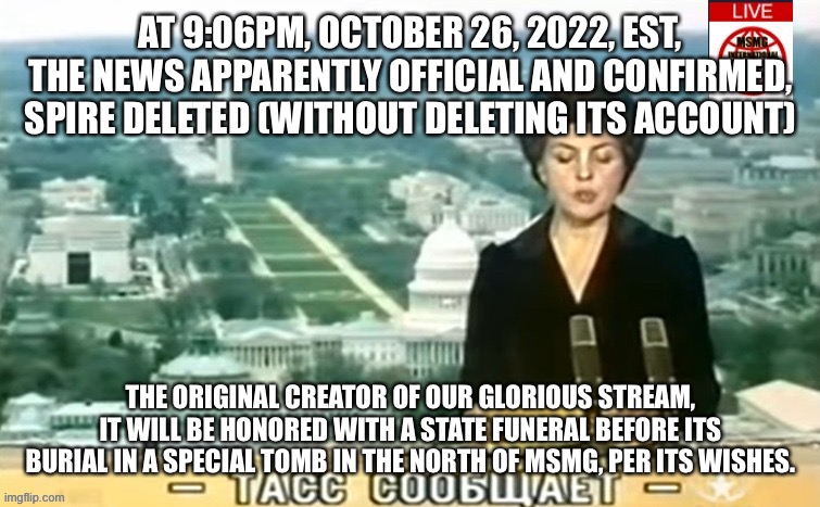 Dictator MSMG News | AT 9:06PM, OCTOBER 26, 2022, EST, THE NEWS APPARENTLY OFFICIAL AND CONFIRMED, SPIRE DELETED (WITHOUT DELETING ITS ACCOUNT); THE ORIGINAL CREATOR OF OUR GLORIOUS STREAM, IT WILL BE HONORED WITH A STATE FUNERAL BEFORE ITS BURIAL IN A SPECIAL TOMB IN THE NORTH OF MSMG, PER ITS WISHES. | image tagged in dictator msmg news | made w/ Imgflip meme maker