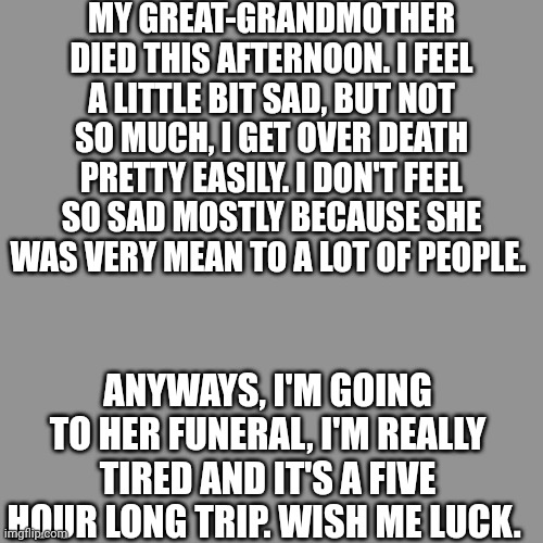 -_- | MY GREAT-GRANDMOTHER DIED THIS AFTERNOON. I FEEL A LITTLE BIT SAD, BUT NOT SO MUCH, I GET OVER DEATH PRETTY EASILY. I DON'T FEEL SO SAD MOSTLY BECAUSE SHE WAS VERY MEAN TO A LOT OF PEOPLE. ANYWAYS, I'M GOING TO HER FUNERAL, I'M REALLY TIRED AND IT'S A FIVE HOUR LONG TRIP. WISH ME LUCK. | image tagged in announcement | made w/ Imgflip meme maker