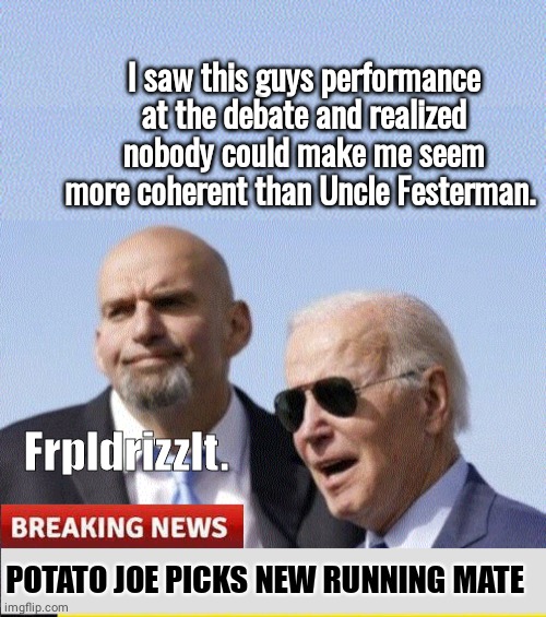 Joe picks Fetterman as running mate | I saw this guys performance at the debate and realized nobody could make me seem more coherent than Uncle Festerman. Frpldrizzlt. POTATO JOE PICKS NEW RUNNING MATE | image tagged in joe biden | made w/ Imgflip meme maker