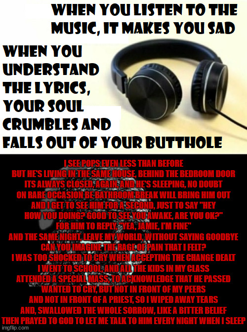 Even a shitty abusive neglectful dad is still blood | I SEE POPS EVEN LESS THAN BEFORE
BUT HE'S LIVING IN THE SAME HOUSE, BEHIND THE BEDROOM DOOR
ITS ALWAYS CLOSED, AGAIN, AND HE'S SLEEPING, NO DOUBT
ON RARE OCCASION BE BATHROOM BREAK WILL BRING HIM OUT
AND I GET TO SEE HIM FOR A SECOND, JUST TO SAY "HEY
HOW YOU DOING? GOOD TO SEE YOU AWAKE, ARE YOU OK?"
FOR HIM TO REPLY, "YEA, JAMIE, I'M FINE"
AND THE SAME NIGHT, LEAVE MY WORLD, WITHOUT SAYING GOODBYE
CAN YOU IMAGINE THE RAGE OF PAIN THAT I FELT?
I WAS TOO SHOCKED TO CRY WHEN ACCEPTING THE CHANGE DEALT
I WENT TO SCHOOL, AND ALL THE KIDS IN MY CLASS
ATTENDED A SPECIAL MASS, TO ACKNOWLEDGE THAT HE PASSED
WANTED TO CRY, BUT NOT IN FRONT OF MY PEERS
AND NOT IN FRONT OF A PRIEST, SO I WIPED AWAY TEARS
AND, SWALLOWED THE WHOLE SORROW, LIKE A BITTER BELIEF
THEN PRAYED TO GOD TO LET ME TALK TO HIM EVERY NIGHT WHEN I SLEEP | image tagged in when your sad you understand the lyrics | made w/ Imgflip meme maker