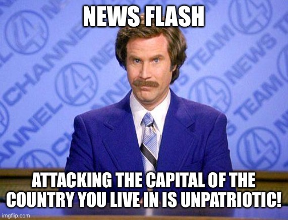anchorman news update | NEWS FLASH; ATTACKING THE CAPITAL OF THE COUNTRY YOU LIVE IN IS UNPATRIOTIC! | image tagged in anchorman news update | made w/ Imgflip meme maker