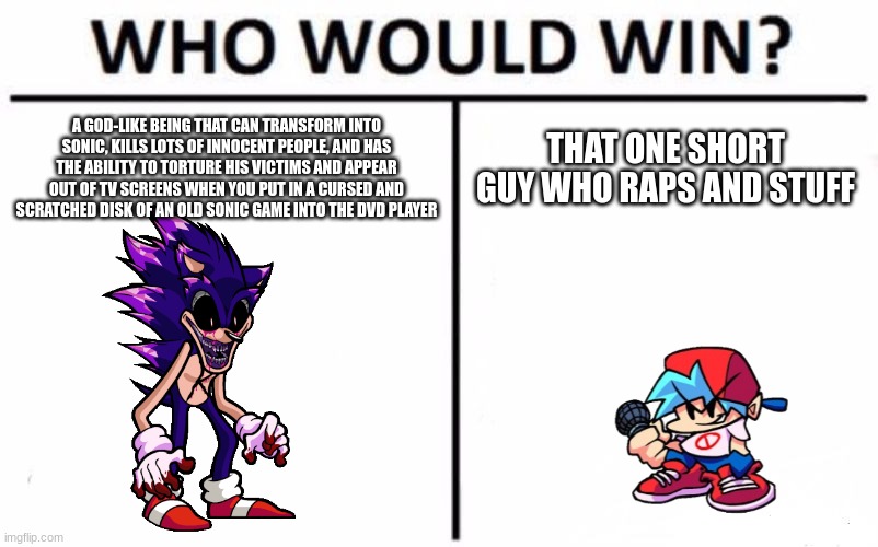 Idk who wins | A GOD-LIKE BEING THAT CAN TRANSFORM INTO SONIC, KILLS LOTS OF INNOCENT PEOPLE, AND HAS THE ABILITY TO TORTURE HIS VICTIMS AND APPEAR OUT OF TV SCREENS WHEN YOU PUT IN A CURSED AND SCRATCHED DISK OF AN OLD SONIC GAME INTO THE DVD PLAYER; THAT ONE SHORT GUY WHO RAPS AND STUFF | image tagged in memes,who would win,fnf,sonic exe | made w/ Imgflip meme maker