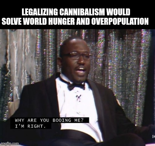 Am I wrong? | LEGALIZING CANNIBALISM WOULD SOLVE WORLD HUNGER AND OVERPOPULATION | image tagged in why are you booing me i'm right | made w/ Imgflip meme maker