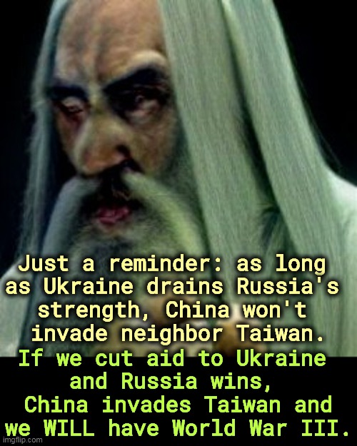 Watch the Republicans f*ck this up. | Just a reminder: as long 

as Ukraine drains Russia's 
strength, China won't 
invade neighbor Taiwan. If we cut aid to Ukraine 
and Russia wins, 
China invades Taiwan and we WILL have World War III. | image tagged in ukraine,russia,war,putin,china,taiwan | made w/ Imgflip meme maker