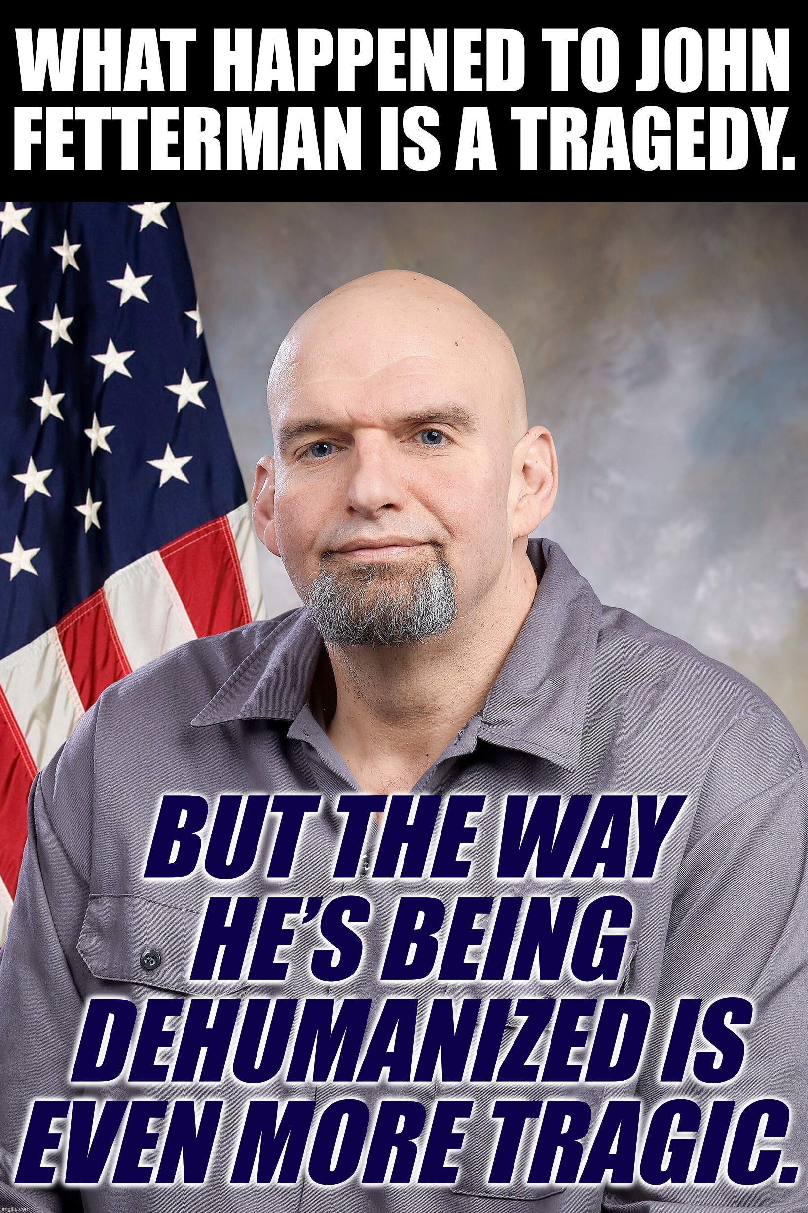 Millions of Americans have a disability of some kind. Vicious attacks on Fetterman remind us of the bigotry they all face. | WHAT HAPPENED TO JOHN FETTERMAN IS A TRAGEDY. BUT THE WAY HE’S BEING DEHUMANIZED IS EVEN MORE TRAGIC. | image tagged in john fetterman,disability,disabled,stroke,conservative logic,bigotry | made w/ Imgflip meme maker