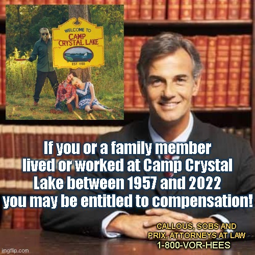 If you or a family member... | If you or a family member lived or worked at Camp Crystal Lake between 1957 and 2022 you may be entitled to compensation! CALLOUS, SOBS AND PRIX, ATTORNEYS AT LAW; 1-800-VOR-HEES | image tagged in lawyer,friday the 13th,jason voorhees,sleazy attorney,camp lejeune lawsuit,parody | made w/ Imgflip meme maker