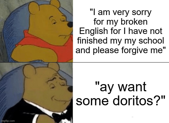 best way to get someone's forgiveness | "I am very sorry for my broken English for I have not finished my my school and please forgive me"; "ay want some doritos?" | image tagged in memes,tuxedo winnie the pooh | made w/ Imgflip meme maker