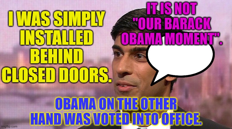 It is not "our Barack Obama moment"; I was simply installed behind closed doors. | IT IS NOT "OUR BARACK OBAMA MOMENT". I WAS SIMPLY
INSTALLED
BEHIND
CLOSED DOORS. OBAMA ON THE OTHER HAND WAS VOTED INTO OFFICE. | image tagged in rishi sunek corona chancellor | made w/ Imgflip meme maker
