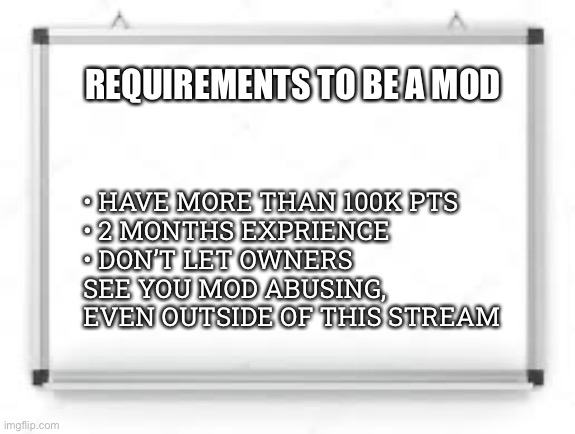 blank whiteboard | REQUIREMENTS TO BE A MOD; • HAVE MORE THAN 100K PTS
• 2 MONTHS EXPRIENCE
• DON’T LET OWNERS SEE YOU MOD ABUSING, EVEN OUTSIDE OF THIS STREAM | image tagged in blank whiteboard | made w/ Imgflip meme maker